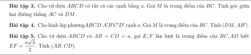 Bài tập 3. Cho tứ diện ABCD có tất cả các cạnh bằng a. Gọi M là trung điểm của BC. Tính góc giữa 
hai đường thẳng AC và DM. 
Bài tập 4. Cho hình lập phươngABCD.. A'B'C'D' cạnh a. Gọi M là trung điểm của BC. Tính (DM,AB'). 
Bài tập 5. Cho tứ diện ABCD có AB=CD=a , gọi E, F lần lượt là trung điểm của BC, AD biết
EF= asqrt(3)/2 . Tính (AB,CD).