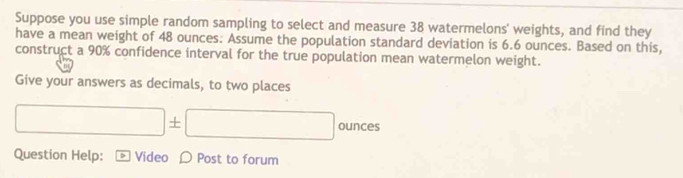 Suppose you use simple random sampling to select and measure 38 watermelons' weights, and find they 
have a mean weight of 48 ounces. Assume the population standard deviation is 6.6 ounces. Based on this, 
construct a 90% confidence interval for the true population mean watermelon weight. 
Give your answers as decimals, to two places
□ ± □ ounces
Question Help: Video Post to forum