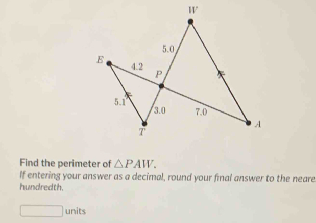 5.0
E 4.2 P
5.1
3.0 7.0
A 
T 
Find the perimeter of △ PAW. 
If entering your answer as a decimal, round your final answer to the neare 
hundredth. 
□ units