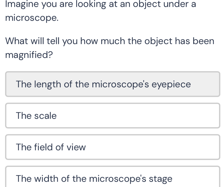 Imagine you are looking at an object under a
microscope.
What will tell you how much the object has been
magnified?
The length of the microscope's eyepiece
The scale
The field of view
The width of the microscope's stage