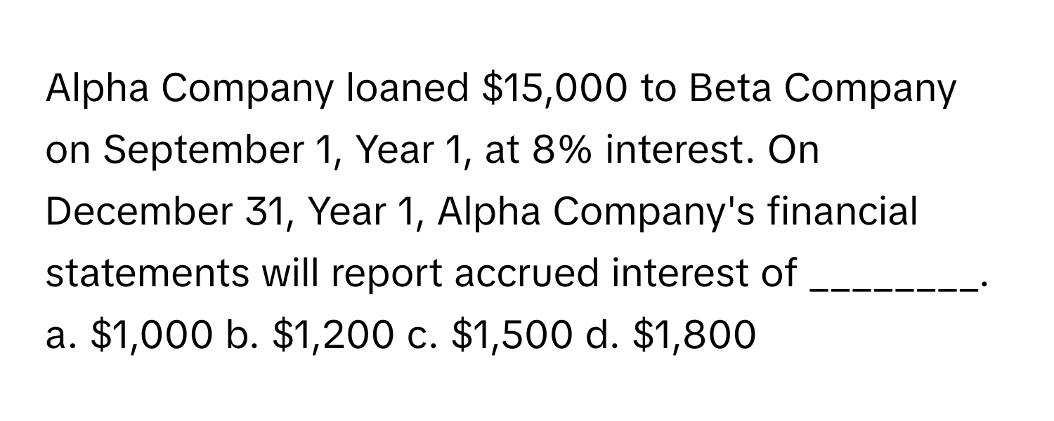 Alpha Company loaned $15,000 to Beta Company on September 1, Year 1, at 8% interest. On December 31, Year 1, Alpha Company's financial statements will report accrued interest of ________.

a. $1,000  b. $1,200  c. $1,500  d. $1,800