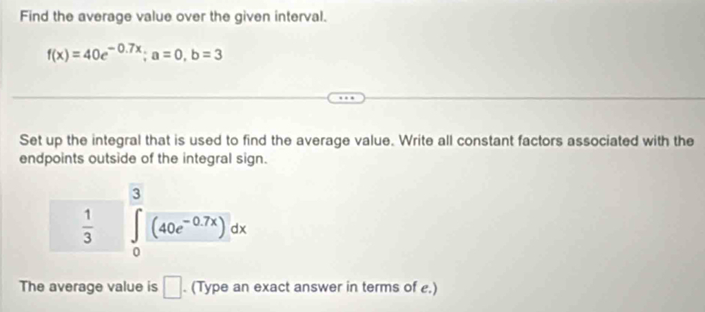 Find the average value over the given interval.
f(x)=40e^(-0.7x); a=0, b=3
Set up the integral that is used to find the average value. Write all constant factors associated with the 
endpoints outside of the integral sign.
 1/3  ∈tlimits _0^(3(40e^-0.7x))dx
The average value is □ . (Type an exact answer in terms of e.)