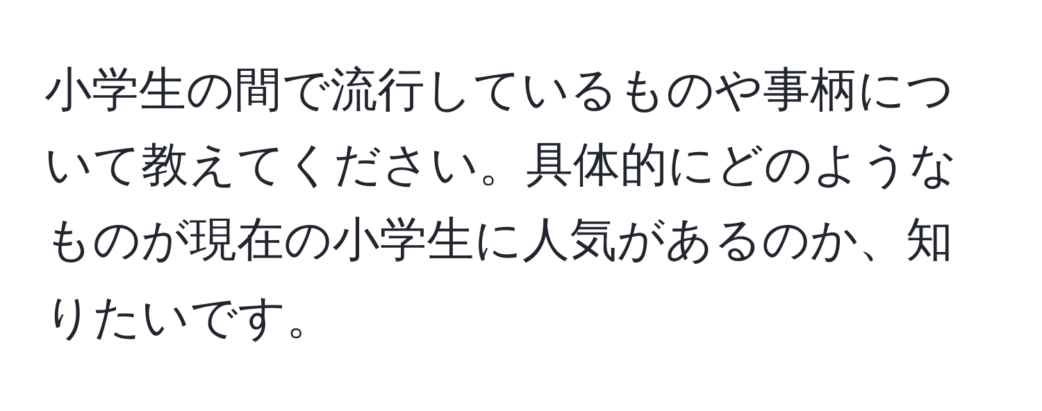 小学生の間で流行しているものや事柄について教えてください。具体的にどのようなものが現在の小学生に人気があるのか、知りたいです。