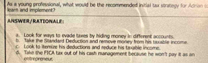 As a young professional, what would be the recommended initial tax strategy for Adrian to
learn and implement?
ANSWER/RATIONALE:
a. Look for ways to evade taxes by hiding money in different accounts.
b. Take the Standard Deduction and remove money from his taxable income.
c. Look to itemize his deductions and reduce his taxable income.
d. Take the FICA tax out of his cash management because he won't pay it as an
entrepreneur