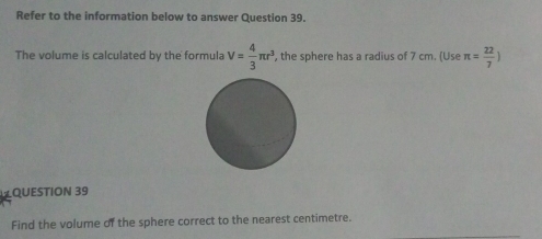 Refer to the information below to answer Question 39. 
The volume is calculated by the formula V= 4/3 π r^3 , the sphere has a radius of 7 cm. (Use π = 22/7 )
QUESTION 39 
Find the volume of the sphere correct to the nearest centimetre.