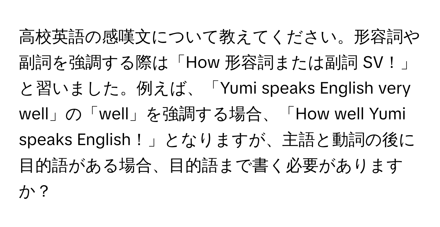 高校英語の感嘆文について教えてください。形容詞や副詞を強調する際は「How 形容詞または副詞 SV！」と習いました。例えば、「Yumi speaks English very well」の「well」を強調する場合、「How well Yumi speaks English！」となりますが、主語と動詞の後に目的語がある場合、目的語まで書く必要がありますか？