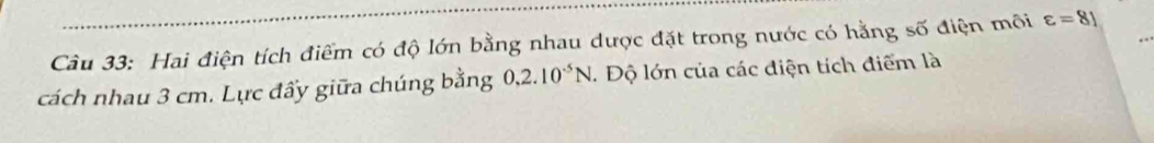 Hai điện tích điểm có độ lớn bằng nhau được đặt trong nước có hằng số điện môi varepsilon =81
cách nhau 3 cm. Lực đẩy giữa chúng bằng 0,2.10^(-5)N. Độ lớn của các điện tích điểm là