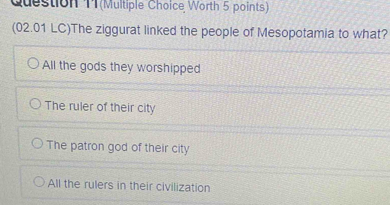 Question T1(Multiple Choice Worth 5 points)
(02.01 LC)The ziggurat linked the people of Mesopotamia to what?
All the gods they worshipped
The ruler of their city
The patron god of their city
All the rulers in their civilization