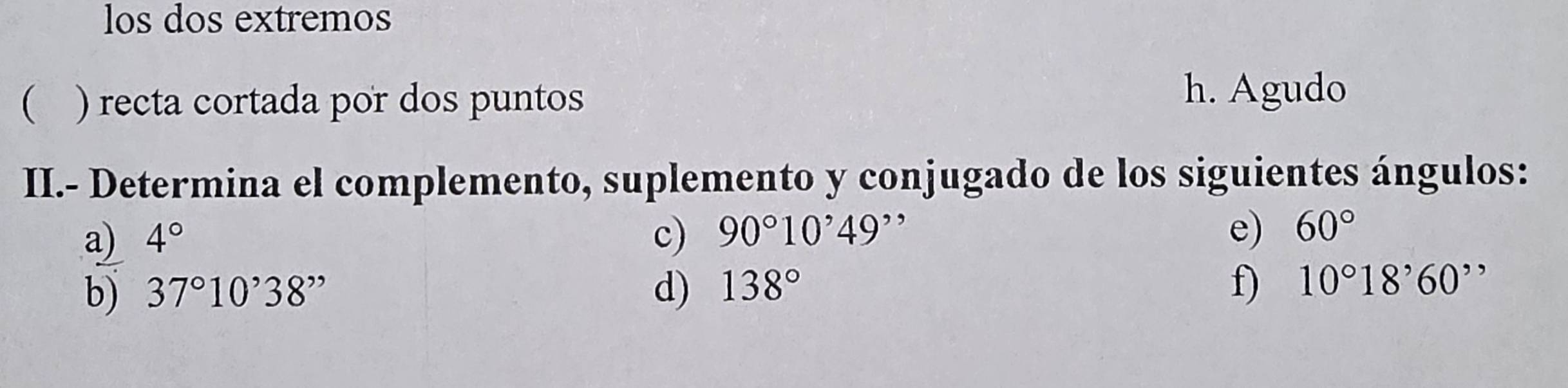 los dos extremos 
 ) recta cortada por dos puntos 
h. Agudo 
II.- Determina el complemento, suplemento y conjugado de los siguientes ángulos: 
a) 4° c) 90°10'49' e) 60°
b) 37°10'38'' d) 138° f) 10°18'60''