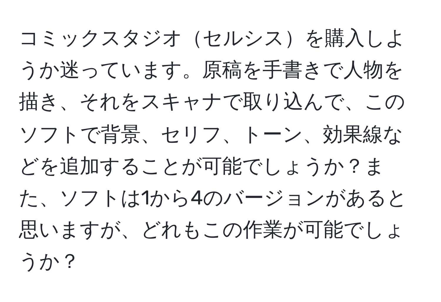 コミックスタジオセルシスを購入しようか迷っています。原稿を手書きで人物を描き、それをスキャナで取り込んで、このソフトで背景、セリフ、トーン、効果線などを追加することが可能でしょうか？また、ソフトは1から4のバージョンがあると思いますが、どれもこの作業が可能でしょうか？