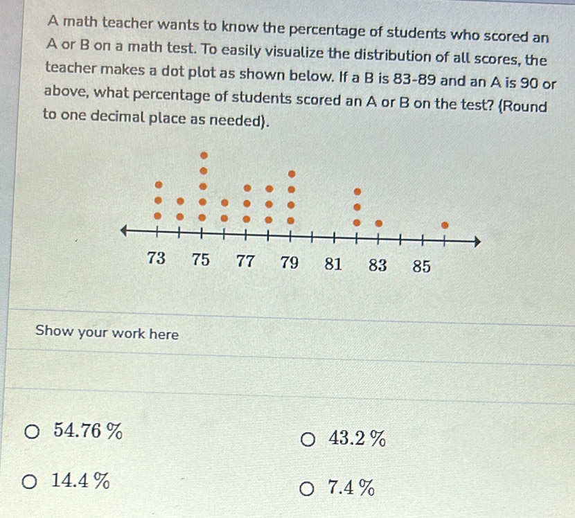 A math teacher wants to know the percentage of students who scored an
A or B on a math test. To easily visualize the distribution of all scores, the
teacher makes a dot plot as shown below. If a B is 83-89 and an A is 90 or
above, what percentage of students scored an A or B on the test? (Round
to one decimal place as needed).
Show your work here
54.76 % 43.2 %
14.4 % 7.4 %