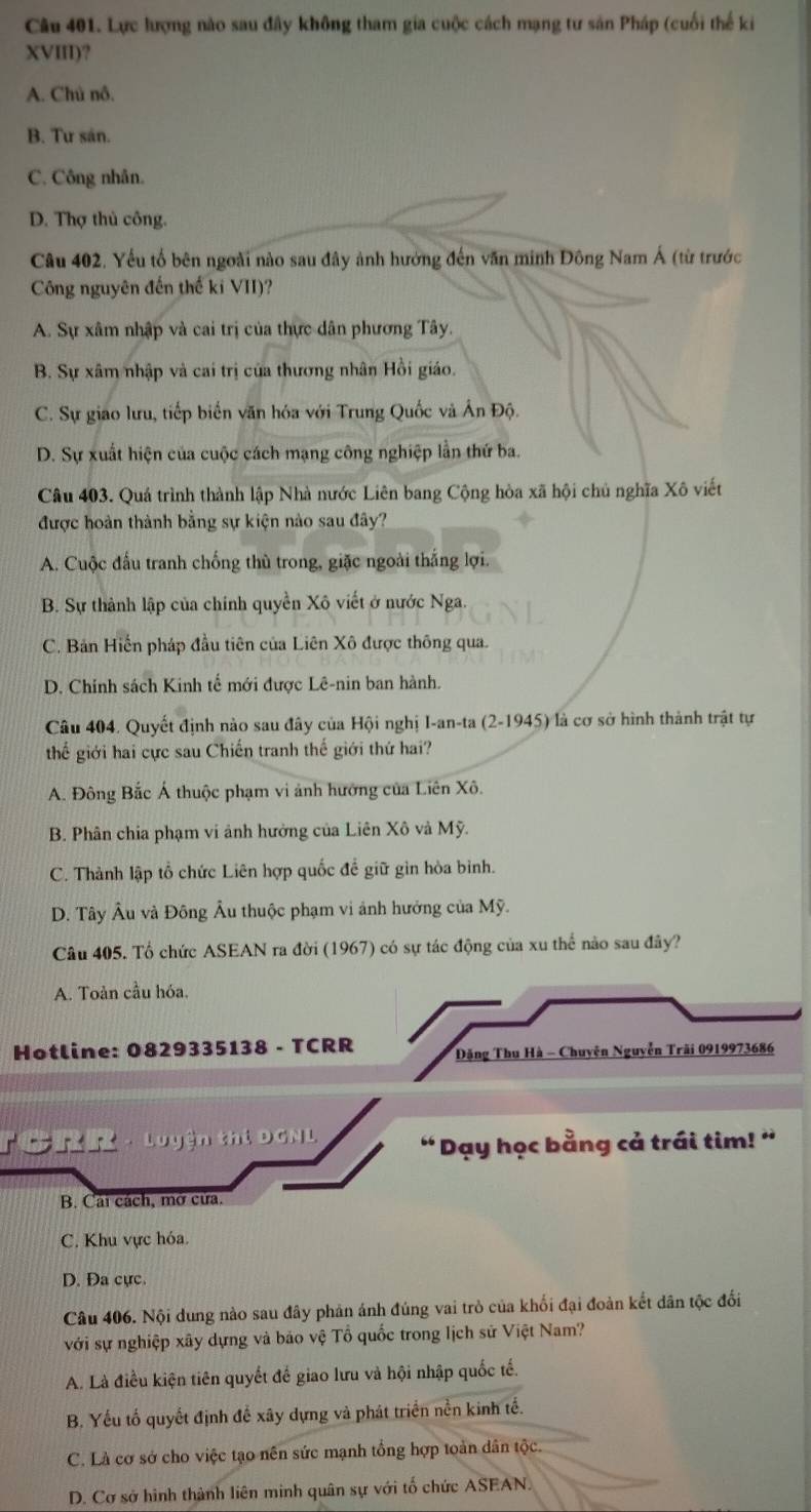 Lực lượng nào sau đây không tham gia cuộc cách mạng tư sản Pháp (cuối thế ki
XVIII)?
A. Chủ nô.
B. Tư sán.
C. Công nhân.
D. Thợ thủ công.
Câu 402. Yếu tổ bên ngoài nào sau đây ảnh hưởng đến văn minh Đông Nam Á (từ trước
Công nguyên đến thế ki VII)?
A. Sự xâm nhập và cai trị của thực dân phương Tây.
B. Sự xâm nhập và cai trị của thương nhân Hồi giáo.
C. Sự giao lưu, tiếp biển văn hóa với Trung Quốc và Ấn Độ.
D. Sự xuất hiện của cuộc cách mạng công nghiệp lần thứ ba.
Câu 403. Quá trình thành lập Nhà nước Liên bang Cộng hòa xã hội chủ nghĩa Xô viết
được hoàn thành bằng sự kiện nào sau đây?
A. Cuộc đấu tranh chống thù trong, giặc ngoài thắng lợi.
B. Sự thành lập của chính quyền Xô viết ở nước Nga.
C. Bản Hiến pháp đầu tiên của Liên Xô được thông qua.
D. Chính sách Kinh tế mới được Lê-nin ban hành.
Câu 404. Quyết định nào sau đây của Hội nghị I-an-ta (2-1945) là cơ sở hình thành trật tự
thế giới hai cực sau Chiến tranh thế giới thứ hai?
A. Đông Bắc Á thuộc phạm vi ảnh hướng của Liên Xô.
B. Phân chia phạm vi ảnh hưởng của Liên Xô và Mỹ.
C. Thành lập tổ chức Liên hợp quốc để giữ gin hòa bình.
D. Tây Âu và Đông Âu thuộc phạm vi ảnh hưởng của Mỹ.
Câu 405. Tổ chức ASEAN ra đời (1967) có sự tác động của xu thể nào sau đây?
A. Toàn cầu hóa.
Hotline: 0829335138 - TCRR  Đặng Thu Hà - Chuyện Nguyễn Trãi 0919973686
Têrr - luyện thi 9ill “ Dạy học bằng cả trái tim! '
B. Cai cách, mở cửa.
C. Khu vực hóa.
D. Đa cực.
Câu 406. Nội dung nào sau đây phản ánh đúng vai trò của khối đại đoàn kết dân tộc đối
với sự nghiệp xây dựng và bão vệ Tổ quốc trong lịch sử Việt Nam?
A. Là điều kiện tiên quyết đế giao lưu và hội nhập quốc tế.
B. Yếu tố quyết định để xây dựng và phát triển nền kinh tế.
C. Là cơ sở cho việc tạo nên sức mạnh tổng hợp toàn dân tộc.
D. Cơ sở hình thành liên minh quân sự với tố chức ASEAN.