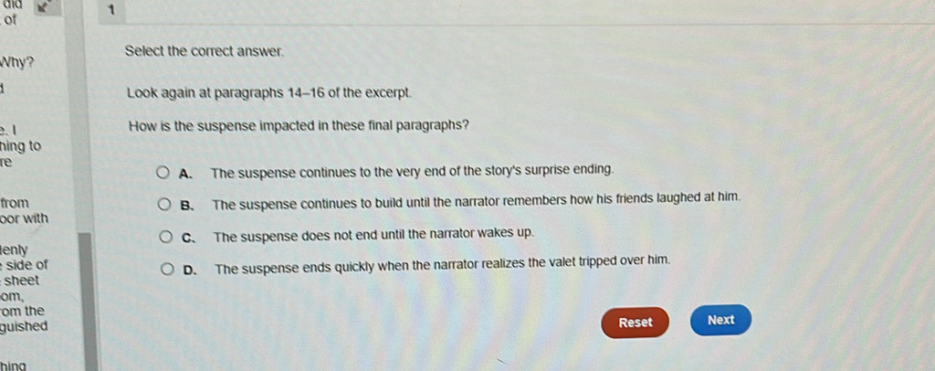 of
Why? Select the correct answer.
Look again at paragraphs 14-16 of the excerpt.
. 1 How is the suspense impacted in these final paragraphs?
hing to
re
A. The suspense continues to the very end of the story's surprise ending.
from B. The suspense continues to build until the narrator remembers how his friends laughed at him.
oor with
C. The suspense does not end until the narrator wakes up.
enly
side of D. The suspense ends quickly when the narrator realizes the valet tripped over him.
sheet
om,
om the
guished Reset Next
hina