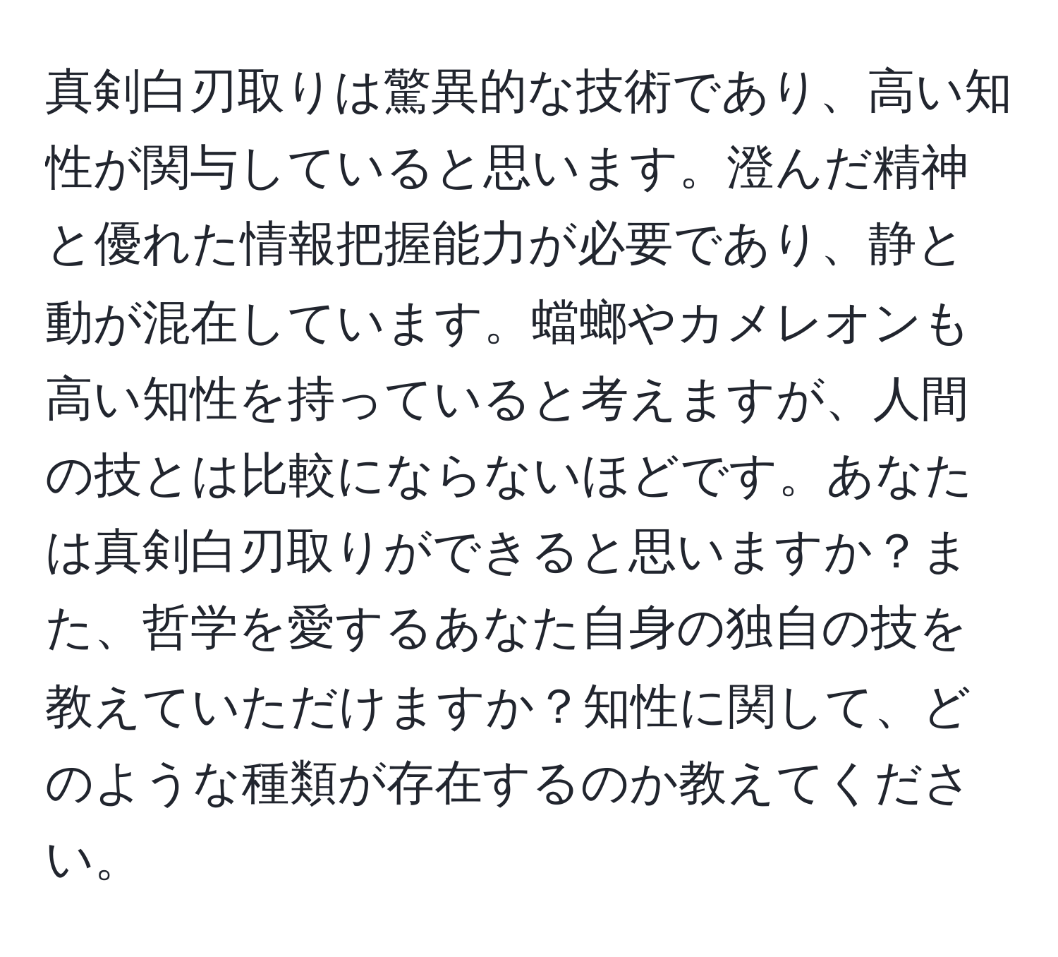 真剣白刃取りは驚異的な技術であり、高い知性が関与していると思います。澄んだ精神と優れた情報把握能力が必要であり、静と動が混在しています。蟷螂やカメレオンも高い知性を持っていると考えますが、人間の技とは比較にならないほどです。あなたは真剣白刃取りができると思いますか？また、哲学を愛するあなた自身の独自の技を教えていただけますか？知性に関して、どのような種類が存在するのか教えてください。