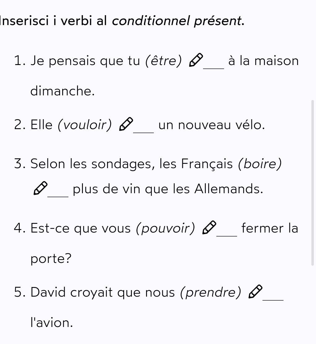 Inserisci i verbi al conditionnel présent. 
1. Je pensais que tu (être) _à la maison 
dimanche. 
2. Elle (vouloir) _un nouveau vélo. 
3. Selon les sondages, les Français (boire) 
_plus de vin que les Allemands. 
4. Est-ce que vous (pouvoir) _fermer la 
porte? 
5. David croyait que nous (prendre) _ 
l'avion.