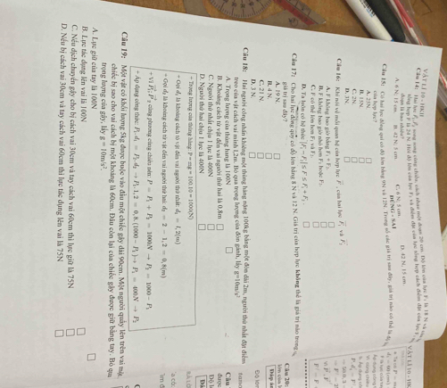 Cầm 14: Hai học Vật lí 10 - HKI
surd 1/_1 : song song củng chiều, cách nhạc một đoạn 20 cm. Độ lớn của lực F; là T8 N và 
lổng hơn # là 2à N. Thế độ lên của hựệ Fị và điệm đặi của lực tổng hợp cách điệm đặt của hạc t
Vật là 10 - 19K
B. 42 N; 5 cm C. N 5 cm. D. 42 N, 15 cm.
A. 6 N: 15 c= la  hao nh
mwidehat |NG=5.41
* Ta có 8^2=m
Câu 15: Có lai lục đồng qui có độ lớn bằng 9N và 12N. Trong số các giá trị sau đây, giá trị nào có thể là đị =4x 0 (cm)
F là lực của ta
của hop lre? Ap dụng công 1 Yì cùng chí f
B. 15N A. 25N
D. 3N. C. 2N.
r d'_n=F'
Cầu 16: Khi nói về mỗi quan hệ của hợp lực overline F , của hai lựợ vector F_1 và vector F_1
tan B,3=
=F'-2
A. F không bao giờ bằng F_1+F_2 n
C. F có thể lớn hơn F; và F:. I. F không bao giờ nhỏ hơm F: hoặc F_2 wvector P⊥ vector F
n
F'=F
D. Ta luôn có bộ thức |F_1-F_2|≤ F≤ F_1+F_3.
Câu 17: Cho hai lực đồng quy có độ lớn bằng 8 N và 12 N. Giá trị của hợp lực không thể là giá trị nào trong c Câu 20:
giá trị saə đây?
B. 4 N. A. 19 N.
ên của l Đày án
D. 3 N. C. 21 N
Độ lớn
a Cầu 18: Hai người công nhân khiêng một thùng hàng nặng 100kg bằng một đòm dài 2m, người thứ nhất đặt điểm tano
treo của vật cách vai minh 1,2m. Bộ qua trọng lượng của đòn gãnh, lấy g=10m/s^2
A. Trọng lượng của thùng hang là 100N
B. Khoảng cách từ vật đến vai người thứ hai là 0,8m được Câu
D. Người thứ hai chiu 1 lực là 400N C. Người thứ nhất chịu 1 lực là 400N Độ l
+ Trọng lượng của thúng hàng: P-=g=100.10=1000(N) Rà Lờ
- Oội d là khoàng cách tỏ vật đến vai người thờ nhất d_2=1,2(m) 'a có: 1m d
= Gọi dạ là khoàng cách từ vật đến vai người thứ hai d_2=2-1,2=0,8(m)
vector P_1:vector P 9  c ũng phương cùng chiều nén: P=P_1+P_2=1000Nto P_2=1000-P_1
+ Áp dạng công thức: P_1.d_1=P_2.d_2to P_1.1,2=0,8.(1000-P_1)to P_1=400Nto P_2
Câu 19: Một vật có khối lượng 5kg được buộc vào đầu một chiếc gây dài 90cm. Một người quây lên trên vai một
chiếc bị sao cho vai cách bị một khoảng là 60cm. Đâu còn lại của chiếc gây được giữ bằng tay. Bỏ qua
trọng lượng của gây, My g=10m/s^2.
A. Lực giữ của tay là 100N
B. Lực tác đụng lên vai là 100N
C. Nếu dịch chuyển gây cho bị cách vai 30cm và tay cách vai 60cm thì lực giữ là 75N
D. Nếu bị cách vai 30cm và tay cách vai 60cm thi lực tác dụng lên vai là 75N