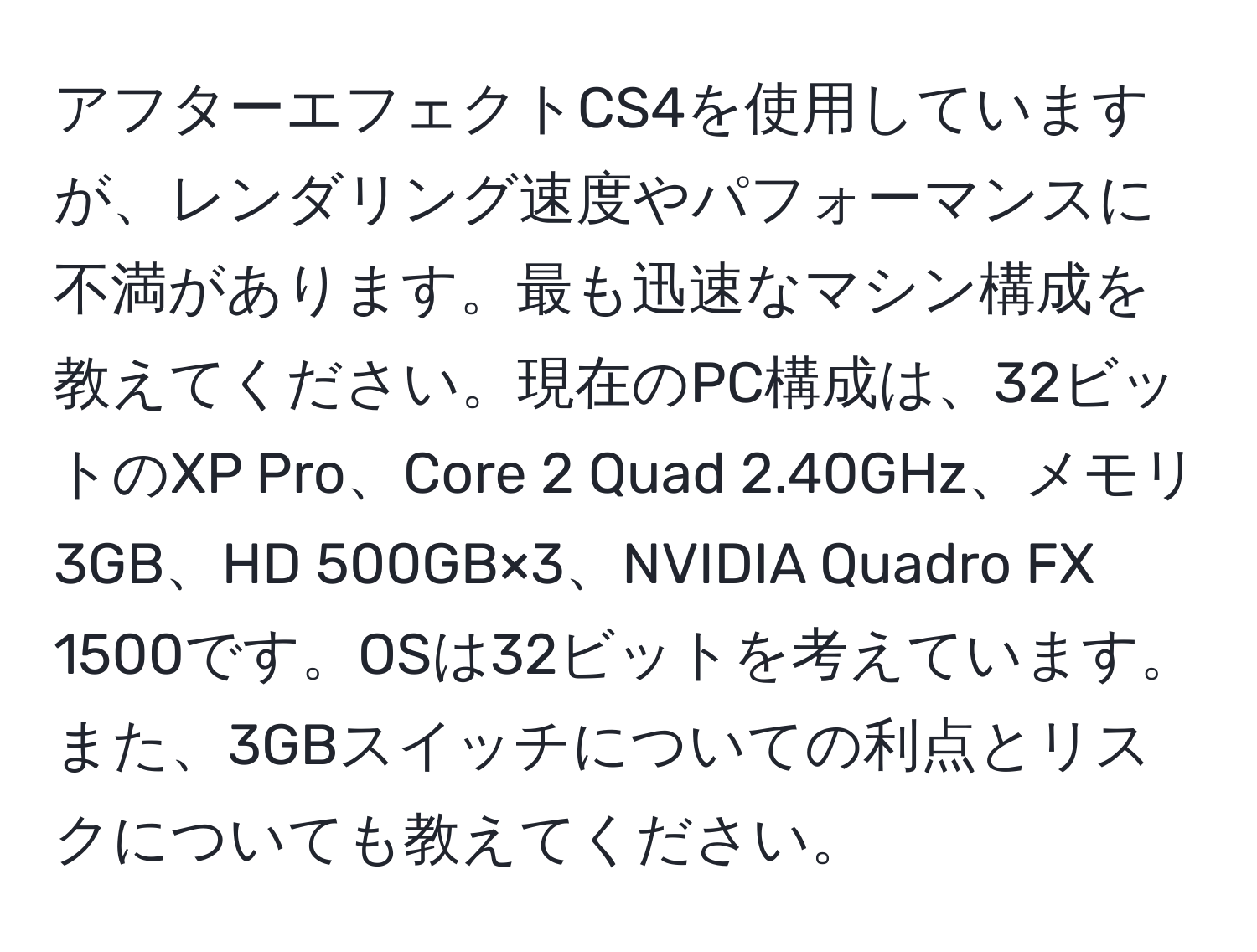 アフターエフェクトCS4を使用していますが、レンダリング速度やパフォーマンスに不満があります。最も迅速なマシン構成を教えてください。現在のPC構成は、32ビットのXP Pro、Core 2 Quad 2.40GHz、メモリ3GB、HD 500GB×3、NVIDIA Quadro FX 1500です。OSは32ビットを考えています。また、3GBスイッチについての利点とリスクについても教えてください。