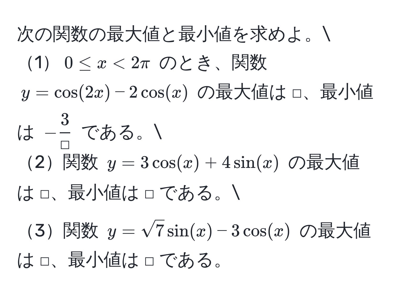 次の関数の最大値と最小値を求めよ。
1$0 ≤ x < 2π$ のとき、関数 $y = cos(2x) - 2cos(x)$ の最大値は □、最小値は $- 3/□ $ である。
2関数 $y = 3cos(x) + 4sin(x)$ の最大値は □、最小値は □ である。
3関数 $y = sqrt(7)sin(x) - 3cos(x)$ の最大値は □、最小値は □ である。