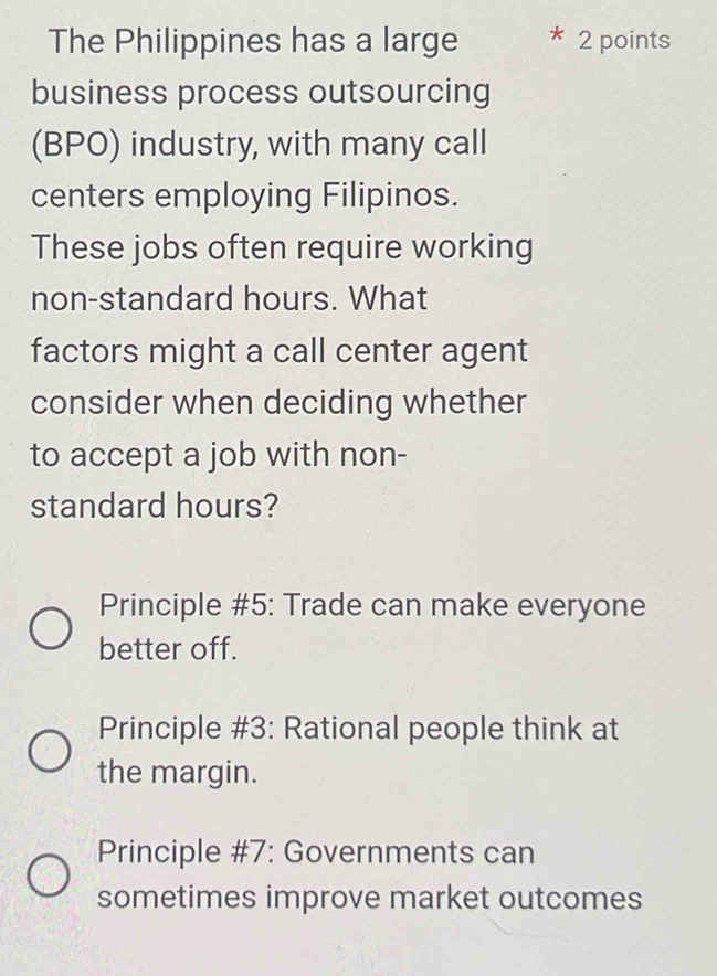 The Philippines has a large 2 points
business process outsourcing
(BPO) industry, with many call
centers employing Filipinos.
These jobs often require working
non-standard hours. What
factors might a call center agent
consider when deciding whether
to accept a job with non-
standard hours?
Principle #5: Trade can make everyone
better off.
Principle #3: Rational people think at
the margin.
Principle #7: Governments can
sometimes improve market outcomes