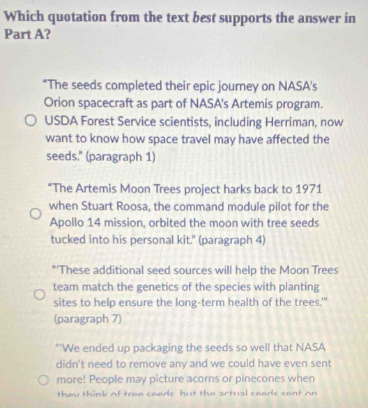 Which quotation from the text best supports the answer in 
Part A? 
"The seeds completed their epic journey on NASA's 
Orion spacecraft as part of NASA's Artemis program. 
USDA Forest Service scientists, including Herriman, now 
want to know how space travel may have affected the 
seeds." (paragraph 1) 
“The Artemis Moon Trees project harks back to 1971 
when Stuart Roosa, the command module pilot for the 
Apollo 14 mission, orbited the moon with tree seeds 
tucked into his personal kit." (paragraph 4) 
"'These additional seed sources will help the Moon Trees 
team match the genetics of the species with planting 
sites to help ensure the long-term health of the trees.'" 
(paragraph 7) 
"'We ended up packaging the seeds so well that NASA 
didn't need to remove any and we could have even sent 
more! People may picture acorns or pinecones when 
thou think of trao caade hut the artual caads cant on