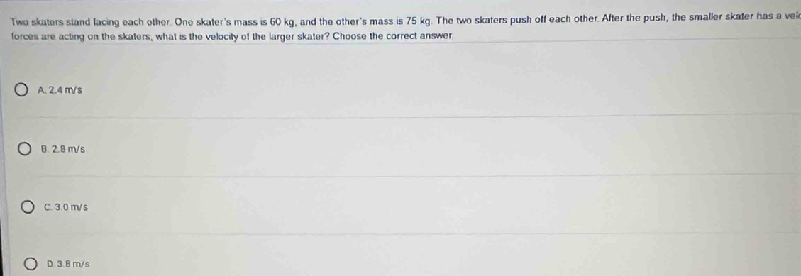 Two skaters stand lacing each other. One skater's mass is 60 kg, and the other's mass is 75 kg. The two skaters push off each other. After the push, the smaller skater has a vel
forces are acting on the skaters, what is the velocity of the larger skater? Choose the correct answer.
A. 2.4 m/s
8. 2.8 m/s
C. 3.0 m/s
D. 3. 8 m/s