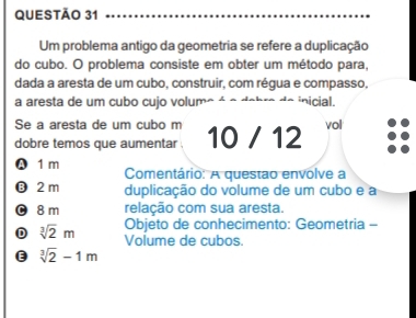 Um problema antigo da geometria se refere a duplicação
do cubo. O problema consiste em obter um método para,
dada a aresta de um cubo, construir, com régua e compasso,
a aresta de um cubo cujo volum inicial.
Se a aresta de um cubo m
dobre temos que aumentar . 10 / 12 vol
A 1 m Comentário: A questao envolve a
⑬ 2 m duplicação do volume de um cubo e a
0 8m relação com sua aresta.
Objeto de conhecimento: Geometria -
D sqrt[3](2)m Volume de cubos.
E sqrt[3](2)-1m