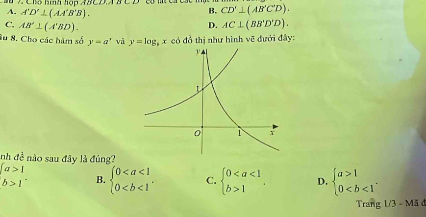 au 7. Chó hình hộp AB C∠ BCD
A. A'D'⊥ (AA'B'B).
B. CD'⊥ (AB'C'D).
C. AB'⊥ (A'BD). AC⊥ (BB'D'D). 
D.
âu 8. Cho các hàm số y=a^x và y=log _bx có đồ thị như hình vẽ dưới đây:
nh đề nào sau đây là đúng?
beginarrayl a>1 b>1endarray..
B. beginarrayl 0. C. beginarrayl 01endarray.. D. beginarrayl a>1 0. 
Trang 1/3 - Mã đ