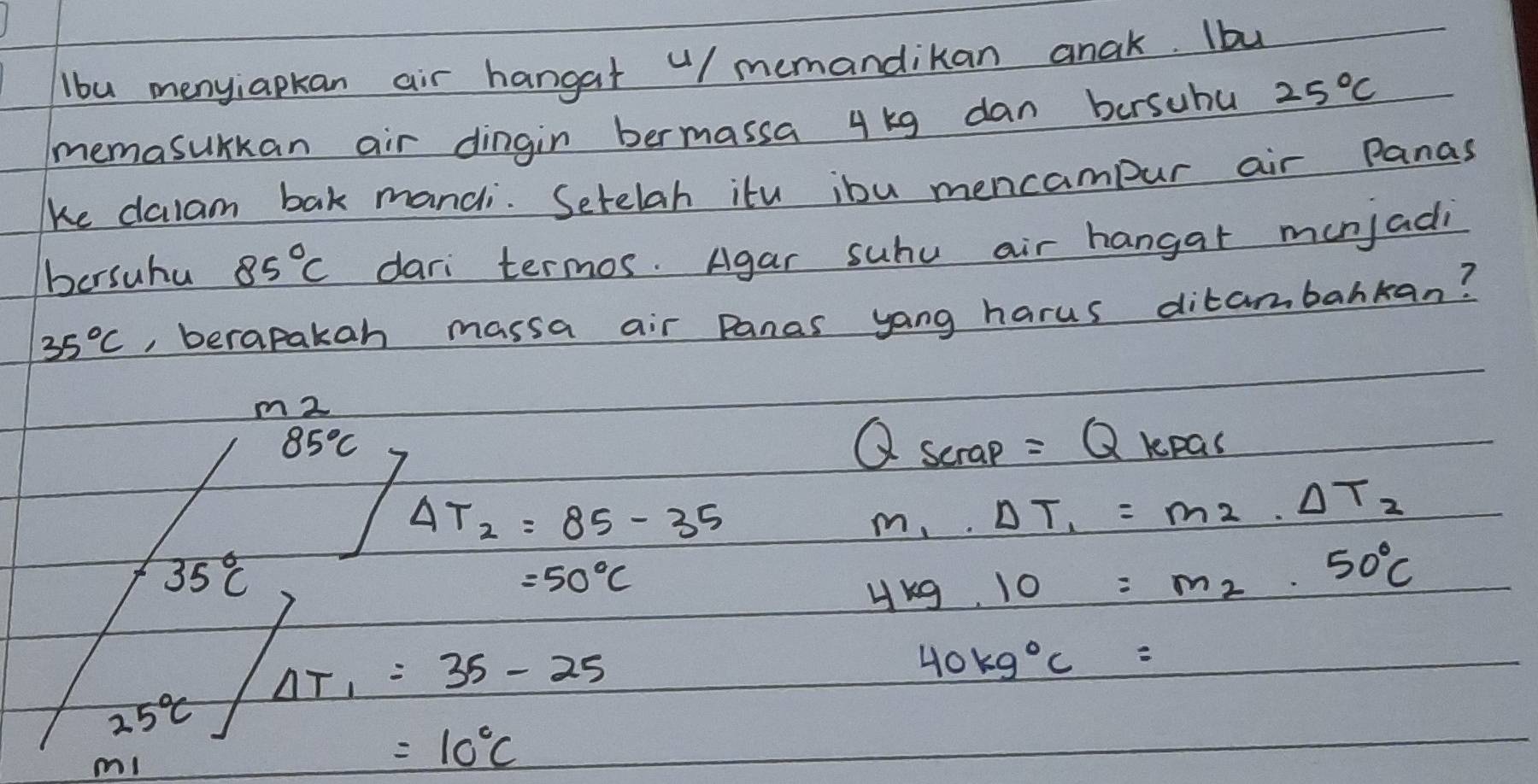 lbu menyiapkan air hangat "/ memandikan anak. Iby 
memasurkan air dingin bermassa 4 kg dan bersuhu 25°C
ke dalam bak mandi. Setelah itu ibu mencampur air Panas 
bersuhu 85°C dari termos. Agar suhu air hangar munjadi
35°C , berapakah massa air panas yang harus ditambahkan?
m 2
85°C
Qscrap=Qkprepas
Delta T_2=85-35
m_1· Delta T_1=m_2· Delta T_2
35°C
=50°C
4kg.10=m_2.50°C
Delta T_1=35-25
40kg°C=
25°C
m!
=10°C