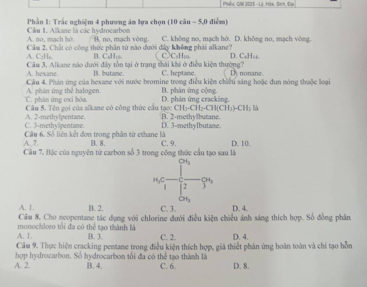 Phiều: QM 2025 - Lý, Hóa, Sinh, Địa
Phần I: Trắc nghiệm 4 phương án lựa chọn (10 câu - 5,0 điểm)
Câu 1. Alkane là các hydrocarbon
A. no, mạch hở. B. no, mạch vòng. C. không no, mạch hở. D. không no, mạch vòng.
Câu 2. Chất có công thức phân tử nào dưới đây không phải alkane?
A. C_2H_6. B. C_4H_10. c) C_5H_10. D. C_6H_14.
Câu 3. Alkane nào dưới đây tồn tại ở trạng thái khí ở điều kiện thường?
A. hexane. B. butane. C. heptane. D nonane.
Câu 4. Phản ứng của hexane với nước bromine trong điều kiện chiếu sáng hoặc đun nóng thuộc loại
A. phản ứng thể halogen. B. phản ứng cộng.
C. phản ứng oxi hóa. D. phản ứng cracking.
Câu 5. Tên gọi của alkane có công thức cấu tạo: CH_3-CH_2-CH(CH_3)-CH_3 là
A. 2-methylpentane. B. 2-methylbutane.
C. 3-methylpentane. D. 3-methylbutane.
Câu 6. Số liên kết đơn trong phân tử ethane là
A. 7. B. 8. C. 9. D. 10.
Câu 7. Bậc của nguyên tứ carbon số 3 trong công thức cầu tạo sau là
CH_3
_3C· -( =_  -C_2H_3
/ 2 3
CH_3
A. 1. B. 2. C. 3. D. 4.
Câu 8. Cho neopentane tác dụng với chlorine dưới điều kiện chiếu ánh sáng thích hợp. Số đồng phân
monochloro tối đa có thể tạo thành là
A. 1. B. 3. C. 2. D. 4.
Câu 9. Thực hiện cracking pentane trong điều kiện thích hợp, giả thiết phản ứng hoàn toàn và chỉ tạo hỗn
hợp hydrocarbon. Số hydrocarbon tối đa có thể tạo thành là
A. 2. B. 4. C. 6. D. 8.