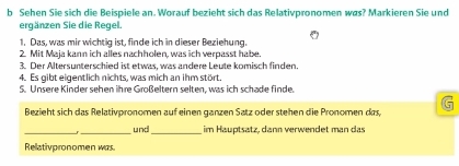 Sehen Sie sich die Beispiele an. Worauf bezieht sich das Relativpronomen was? Markieren Sie und 
ergänzen Sie die Regel. 
1. Das, was mir wichtig ist, finde ich in dieser Beziehung. 
2. Mit Maja kann ich alles nachholen, was ich verpasst habe. 
3. Der Altersunterschied ist etwas, was andere Leute komisch finden. 
4. Es gibt eigentlich nichts, was mich an ihm stört. 
5. Unsere Kinder sehen ihre Großeltern selten, was ich schade finde. 
Bezieht sich das Relativpronomen auf einen ganzen Satz oder stehen die Pronomen das, 
_ 
_und_ im Hauptsatz, dann verwendet man das 
Reativpronomen was.