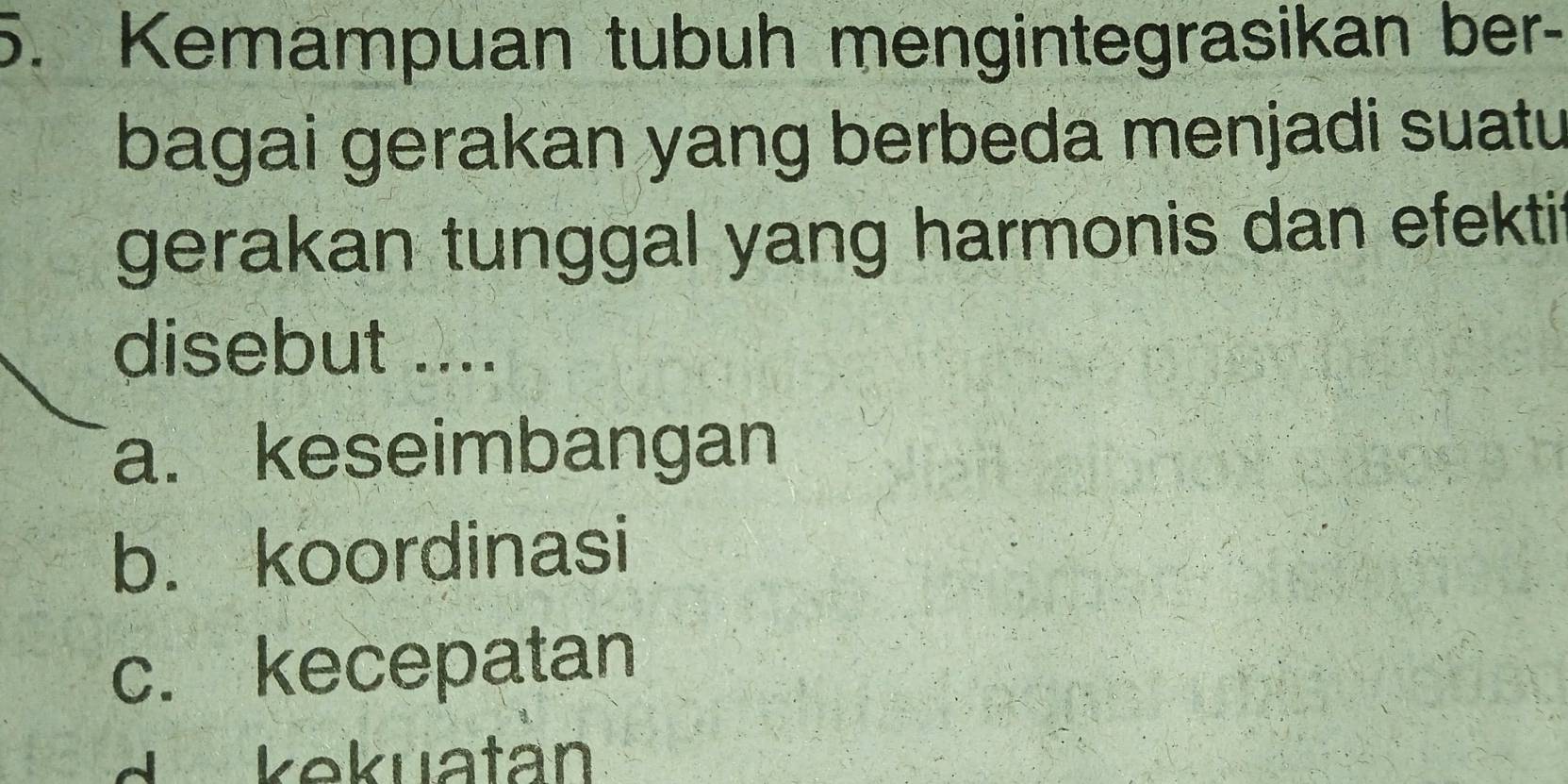 Kemampuan tubuh mengintegrasikan ber-
bagai gerakan yang berbeda menjadi suatu
gerakan tunggal yang harmonis dan efektit
disebut ....
a. keseimbangan
b. koordinasi
c. kecepatan
d kekuatan