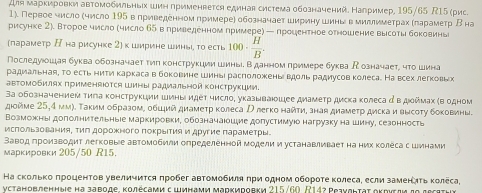 Для маркировки автомобильньίх шин применрется единая система обозначений. Нагример, 195/65 15 (рис.
1). Первое число (число 195 влриведенном примере) обозначает ширину шинь в миллиметрах κπарамеτр Вна
рисунке 2). Второе число (число 65 в лриведенномπримере) — лроцентное отношение высоты боковинь
(лараметр Η на рисунке 2] к ширине шинь, τо есть 100·  H/B .
Πоследуошая буква обозначает τηπ конструкции шиныі в данном примере буква Ρозначает, чτо шина
радиальная, то есть нитη каркасав боковине шиныι расπоложеньι вдоль радиусов колеса. На всехлегковьх
авΤомобилях πрименАюΤся Шиныι радиальной Κонструκции.
3а обозначением тила κонструкции шины идеΙ число, указываюшее диамеτр диска κолеса д в дοймах (водном
дιойме 25,4 мм). Таким образом, обций диаметр колеса Илегко найти, зная диаметр диска и высоту боковинь.
Возможны доголнительныее маркировки, обозначаюошие допустимуюо нагрузку на шину, сезонность
исπольаованияΒ тиπ дорожного поΚрьΙΤия и другие параметры-
Равод πроизводит легковые автомобили определенной модели и устанавливает наних Κолеса с шинами
марκировки 205/50 R15.
На сколько πроцентов увеличиτся πробег автомобиля πри одном обороте κолеса, если заменлΤь κолеса,
γустановленные на заводе, κолесами сШинами маркировки 215/60. R14? Ρеаνεнτаτ оκрνσли дο дεсετηυ