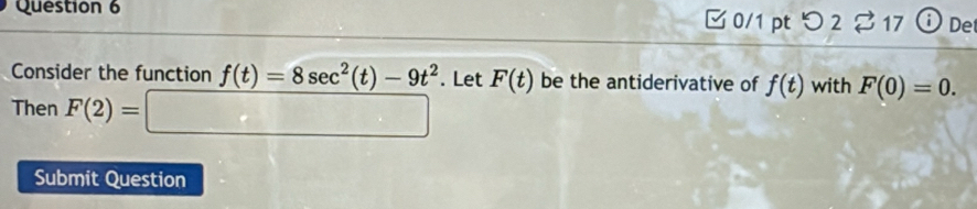 □ 0/1 pt つ 2 ♂ 17 Det 
Consider the function f(t)=8sec^2(t)-9t^2. Let F(t) be the antiderivative of f(t) with F(0)=0. 
Then F(2)=□
Submit Question