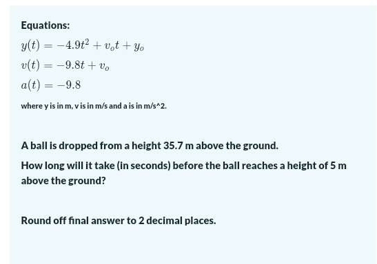 Equations:
y(t)=-4.9t^2+v_ot+y_o
v(t)=-9.8t+v_o
a(t)=-9.8
where y is in m, v is in m/s and a is in m/s^(wedge)2. 
A ball is dropped from a height 35.7 m above the ground. 
How long will it take (in seconds) before the ball reaches a height of 5 m
above the ground? 
Round off final answer to 2 decimal places.