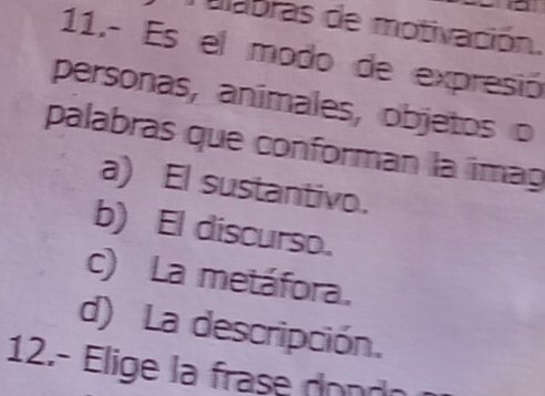 abras de motivación.
11.- Es el modo de expresió
personas, animales, objetos o
palabras que conforman la imag
a) El sustantivo.
b) El discurso.
c) La metáfora.
d) La descripción.
12.- Elige la frase dond