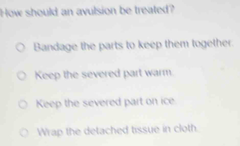 How should an avulsion be treated?
Bandage the parts to keep them together.
Keep the severed part warm.
Keep the severed part on ice
Wrap the detached tissue in cloth