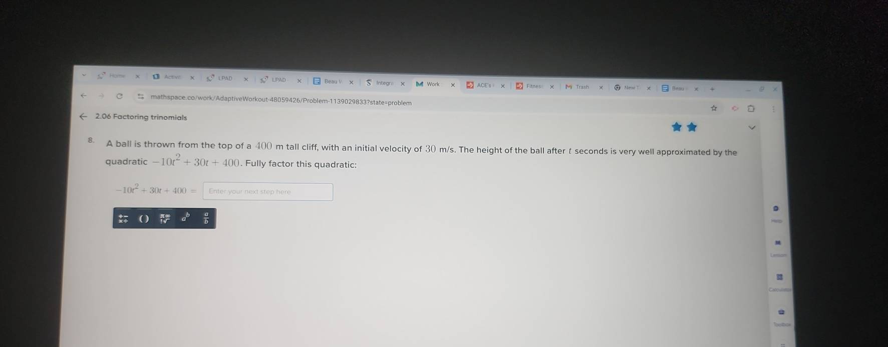 ← 2.06 Factoring trinomials 
8 A ball is thrown from the top of a 400 m tall cliff, with an initial velocity of 30 m/s. The height of the ball after t seconds is very well approximated by the 
quadratic -10t^2+30t+400. Fully factor this quadratic:
-10t^2+30t+400= Enter your next step here