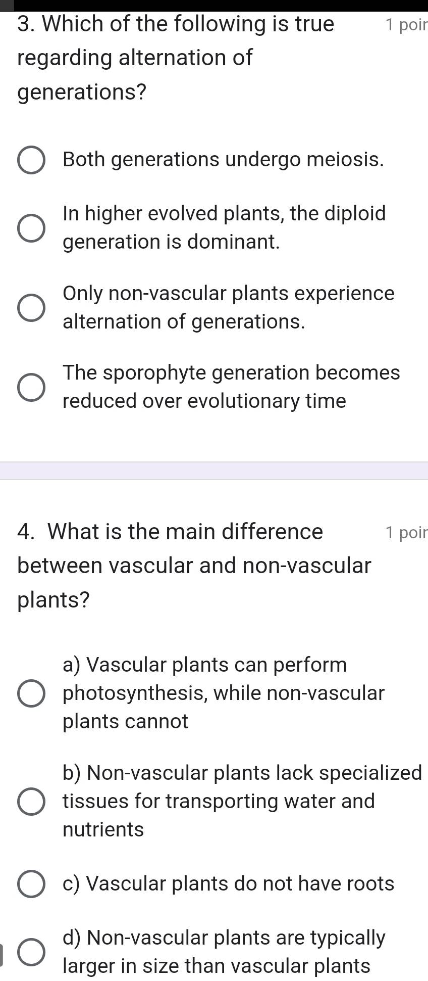 Which of the following is true 1 poir
regarding alternation of
generations?
Both generations undergo meiosis.
In higher evolved plants, the diploid
generation is dominant.
Only non-vascular plants experience
alternation of generations.
The sporophyte generation becomes
reduced over evolutionary time
4. What is the main difference 1 poir
between vascular and non-vascular
plants?
a) Vascular plants can perform
photosynthesis, while non-vascular
plants cannot
b) Non-vascular plants lack specialized
tissues for transporting water and
nutrients
c) Vascular plants do not have roots
d) Non-vascular plants are typically
larger in size than vascular plants