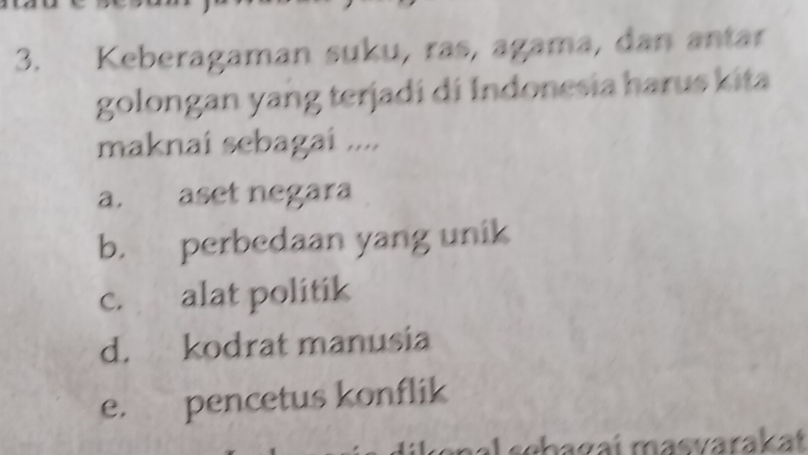 Keberagaman suku, ras, agama, dan antar
golongan yang terjadi di Indonesia harus kita
maknai sebagai ....
a. aset negara
b. perbedaan yang unik
c. alat politik
d. kodrat manusia
e. pencetus konflik