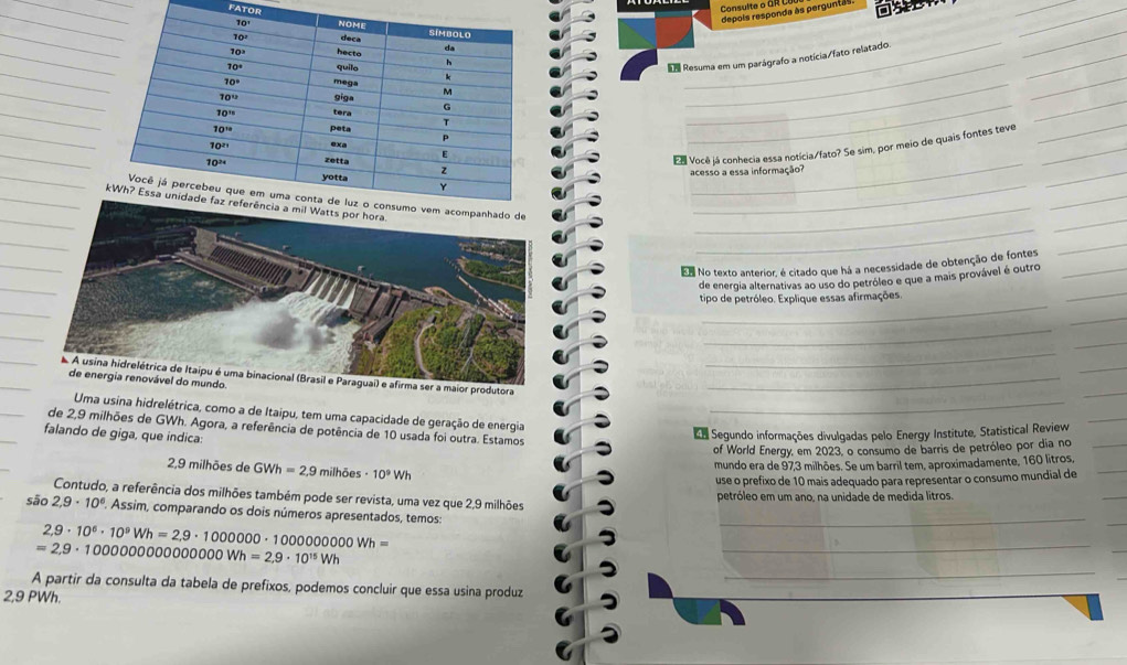 FATOR
depois responda às pergunta 
_
_
_
_
_
Resuma em um parágrafo a notícia/fato relatado
_
_
_
_
_
_
Ed Você já conhecia essa notícia/fato? Se sim, por meio de quais fontes teve_
_
acesso a essa informação?
_
_
_
_
_
En No texto anterior, é citado que há a necessidade de obtenção de fontes_
_
de energia alternativas ao uso do petróleo e que a mais provável é outro
_
tipo de petróleo. Explique essas afirmações.
_
_
_
_
_
_
i) e afirma ser a maior produtora_
_
do
Uma usina hidrelétrica, como a de Itaipu, tem uma capacidade de geração de energia_
_
de 2,9 milhões de GWh. Agora, a referência de potência de 10 usada foi outra. Estamos
falando de giga, que indica:
da Segundo informações divulgadas pelo Energy Institute, Statistical Review
of World Energy, em 2023, o consumo de barris de petróleo por dia no_
2,9 milhões de GWh=2,9 milhões · 10^9Wh
mundo era de 97,3 milhões. Se um barril tem, aproximadamente, 160 litros,_
use o prefixo de 10 mais adequado para representar o consumo mundial de
Contudo, a referência dos milhões também pode ser revista, uma vez que 2,9 milhões petróleo em um ano, na unidade de medida litros.
_
são 2,9· 10^6. Assim, comparando os dois números apresentados, temos:_
2,9· 10^6· 10^9Wh=2,9· 10000000· 100000000Wh=
=2,9· 10000000000000Wh=2,9· 10^(15)Wh
_
_
A partir da consulta da tabela de prefixos, podemos concluir que essa usina produz
2,9 PWh.