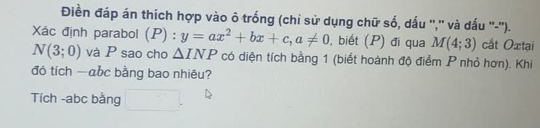 Điền đáp án thích hợp vào ô trống (chỉ sử dụng chữ số, dấu '','' và dấu ''-''). 
Xác định parabol (P) : y=ax^2+bx+c, a!= 0 , biết (P) đi qua M(4;3) cắt Oxtại
N(3;0) và P sao cho △ INP có diện tích bằng 1 (biết hoành độ điểm P nhỏ hơn). Khi 
đó tích — abc bằng bao nhiêu? 
Tích - abc bằng