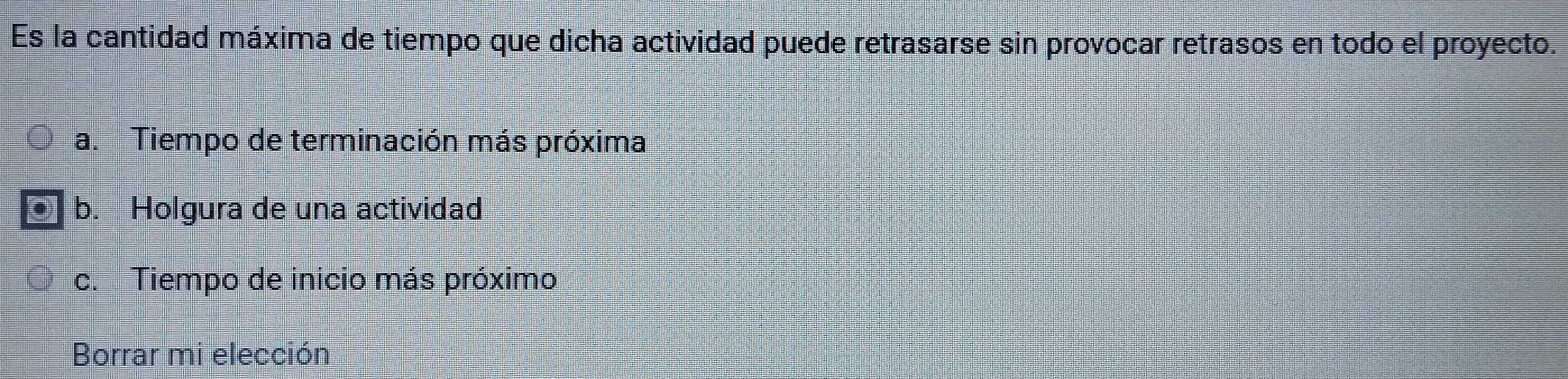 Es la cantidad máxima de tiempo que dicha actividad puede retrasarse sin provocar retrasos en todo el proyecto.
a. Tiempo de terminación más próxima
b. Holgura de una actividad
c. Tiempo de inicio más próximo
Borrar mi elección