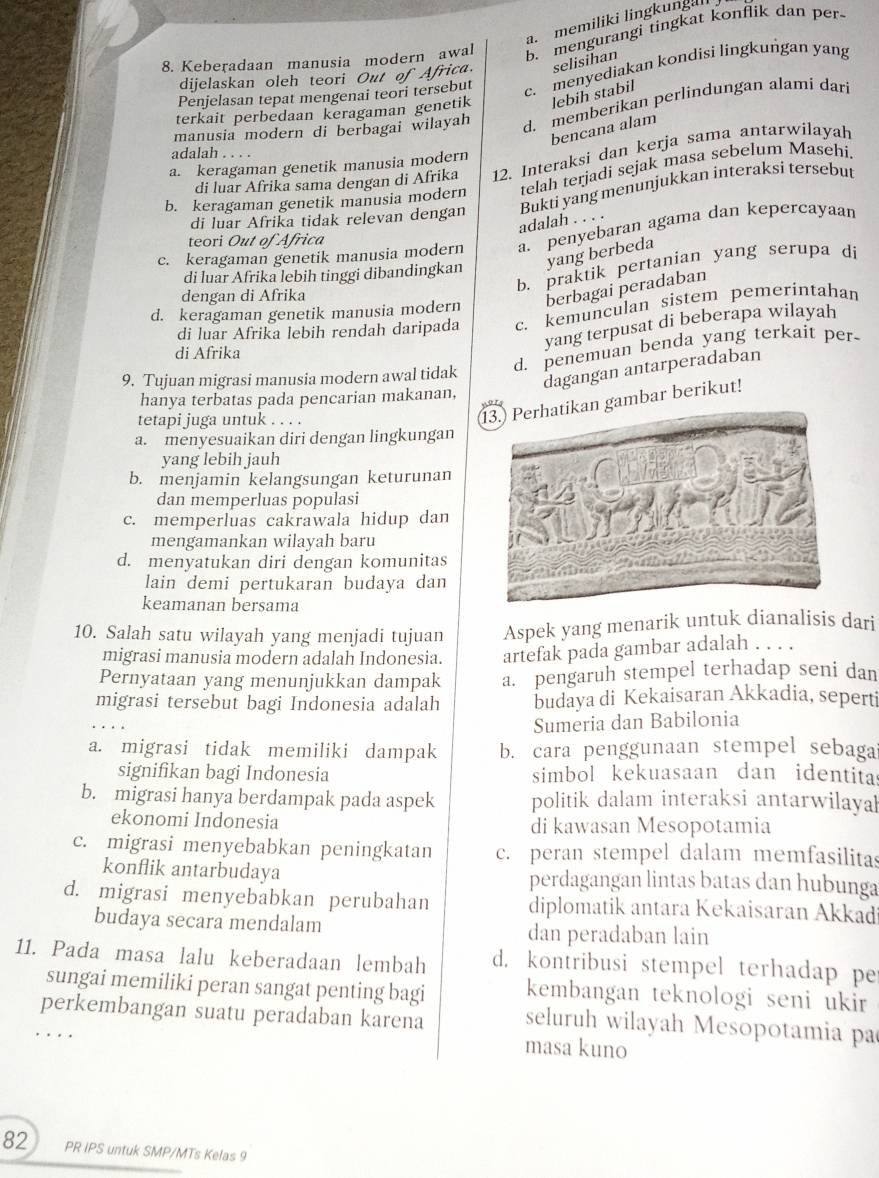 a. memiliki lingkungal
8. Keberadaan manusia modern awal B. mengurangi tingkat konflik dan per
dijelaskan oleh teori Out of Africa. selisihan
Penjelasan tepat mengenai teori tersebut c. menyediakan kondisi lingkungan yang
terkait perbedaan keragaman genetik lebih stabil
manusia modern di berbagai wilayah d. memberikan perlindungan alami dari
bencana alam
adalah . . . .
di luar Afrika sama dengan di Afrika 12. Interaksi dan kerja sama antarwilayah
a. keragaman genetik manusia modern
b. keragaman genetik manusia modern telah terjadi sejak masa sebelum Masehi
Bukti yang menunjukkan interaksi tersebut
di luar Afrika tidak relevan dengan
adalah . . . .
c. keragaman genetik manusia modern a. penyebaran agama dan kepercayaan
teori Out of Africa
di luar Afrika lebih tinggi dibandingkan yang berbeda
b. praktik pertanian yang serupa di
dengan di Afrika
berbagai peradaban
d. keragaman genetik manusia modern
di luar Afrika lebih rendah daripada c. kemunculan sistem pemeríntahan
di Afrika
yang terpusat di beberapa wilayah
9. Tujuan migrasi manusia modern awal tidak d. penemuan benda yang terkait per-
dagangan antarperadaban
hanya terbatas pada pencarian makanan,
tetapi juga untuk . . . .
an gambar berikut!
a. menyesuaikan diri dengan lingkungan
yang lebih jauh
b. menjamin kelangsungan keturunan
dan memperluas populasi
c. memperluas cakrawala hidup dan
mengamankan wilayah baru
d. menyatukan diri dengan komunitas
lain demi pertukaran budaya dan
keamanan bersama
10. Salah satu wilayah yang menjadi tujuan Aspek yang menarik untuk dianalisis dari
migrasi manusia modern adalah Indonesia. artefak pada gambar adalah . . . .
Pernyataan yang menunjukkan dampak a. pengaruh stempel terhadap seni dan
migrasi tersebut bagi Indonesia adalah budaya di Kekaisaran Akkadia, seperti
Sumeria dan Babilonia
a. migrasi tidak memiliki dampak b. cara penggunaan stempel sebaga
signifikan bagi Indonesia simbol kekuasaan dan identita
b. migrasi hanya berdampak pada aspek politik dalam interaksi antarwilayal
ekonomi Indonesia di kawasan Mesopotamia
c. migrasi menyebabkan peningkatan c. peran stempel dalam memfasilitas
konflik antarbudaya perdagangan lintas batas dan hubunga
d. migrasi menyebabkan perubahan diplomatik antara Kekaisaran Akkadi
budaya secara mendalam dan peradaban lain
11. Pada masa lalu keberadaan lembah d. kontribusi stempel terhadap pe
sungai memiliki peran sangat penting bagi kembangan teknologi seni ukir 
perkembangan suatu peradaban karena masa kuno
seluruh wilayah Mesopotamia pa
.   .
82 PR IPS untuk SMP/MTs Kelas 9