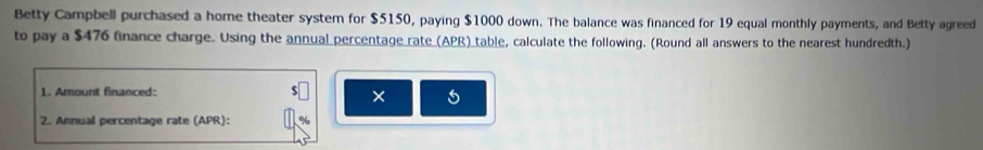 Betty Campbell purchased a home theater system for $5150, paying $1000 down. The balance was financed for 19 equal monthly payments, and Betty agreed 
to pay a $476 finance charge. Using the annual percentage rate (APR)_table, calculate the following. (Round all answers to the nearest hundredth.) 
1. Amount financed: 
× 5
2. Annual percentage rate (APR):