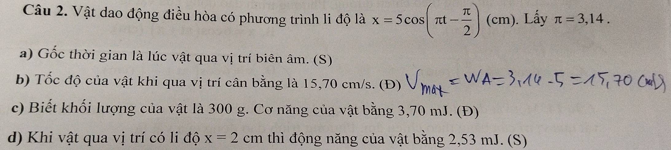 Vật dao động điều hòa có phương trình li độ là x=5cos (π t- π /2 ) (c1 m). ). Lấy π =3,14. 
a) Gốc thời gian là lúc vật qua vị trí biên âm. (S) 
b) Tốc độ của vật khi qua vị trí cân bằng là 15,70 cm/s. (Đ) 
c) Biết khối lượng của vật là 300 g. Cơ năng của vật bằng 3,70 mJ. (Đ) 
d) Khi vật qua vị trí có li độ x=2cm thì động năng của vật bằng 2,53 mJ. (S)