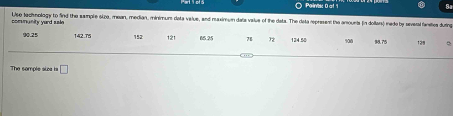 Sa 
community yard sale Use technology to find the sample size, mean, median, minimum data value, and maximum data value of the data. The data represent the amounts (in dollars) made by several families during
90.25 142.75 152 121 85.25 76 72 124.50 108 98.75 126
The sample size is □