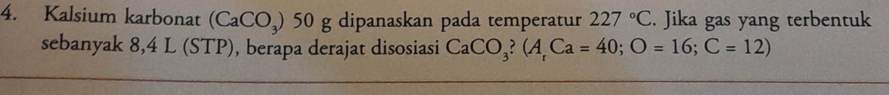 Kalsium karbonat (CaCO_3) 50 g dipanaskan pada temperatur 227°C. Jika gas yang terbentuk 
sebanyak 8,4 L (STP), berapa derajat disosiasi CaCO_3?(A_rCa=40; O=16; C=12)