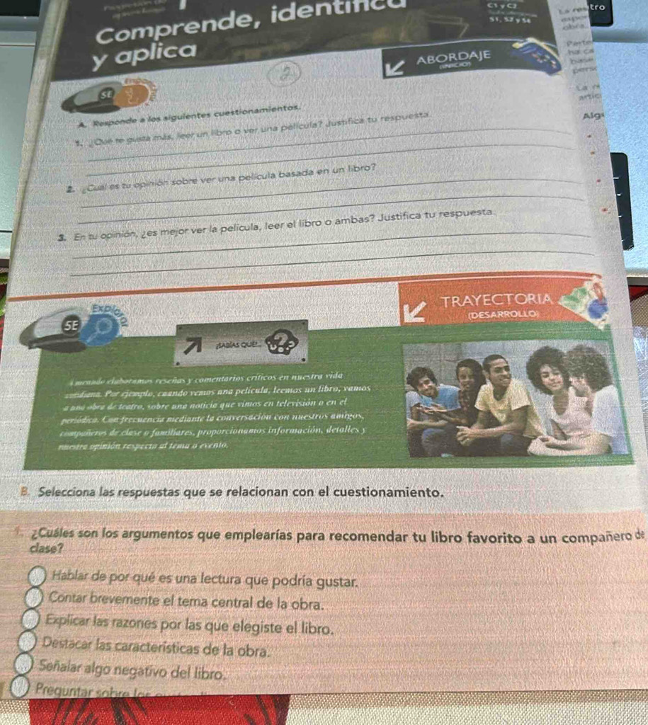 Comprende, identífcu
1γC tro
S1. S2 y Se
chêa
y aplica
Sarten
ABORDAJE
her oll


s

AATIC
A. Responde a los sigulentes cuestionamientos.
_
1. ¿Ove re gusta más, Jeer un libro o ver una película? Justifica tu respuesta Alg
_
E Cual es tu opinión sobre ver una película basada en un libro?
_
3. En su opinión, ¿es mejor ver la película, leer el libro o ambas? Justifica tu respuesta.
_
Explo TRAYECTORIA
(DESARROLLO)
5E
SABIAS QuE 
menndo elaboramos reseñas y comentarios críticos en nuestra vida
conduna. Por ejemplo, caando vemos ana película, leemos un libro, vamos
a ana obra de teatro, sobre una noticia que vimos en televisión o en el
periódica. Con frecuencia mediante la conversación con nuestros amigos,
compañeros de clase o familiares, proporcionamos información, detalles y
nuetra opinión respecta al tema o evento,
B. Selecciona las respuestas que se relacionan con el cuestionamiento.
aCuáles son los argumentos que emplearías para recomendar tu libro favorito a un compañero de
clase?
Hablar de por qué es una lectura que podría gustar.
Contar brevemente el tema central de la obra.
Explicar las razones por las que elegiste el libro.
Destacar las características de la obra.
Señalar algo negativo del libro.
Prequntar sohre fer