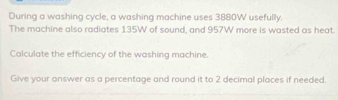 During a washing cycle, a washing machine uses 3880W usefully. 
The machine also radiates 135W of sound, and 957W more is wasted as heat. 
Calculate the efficiency of the washing machine. 
Give your answer as a percentage and round it to 2 decimal places if needed.