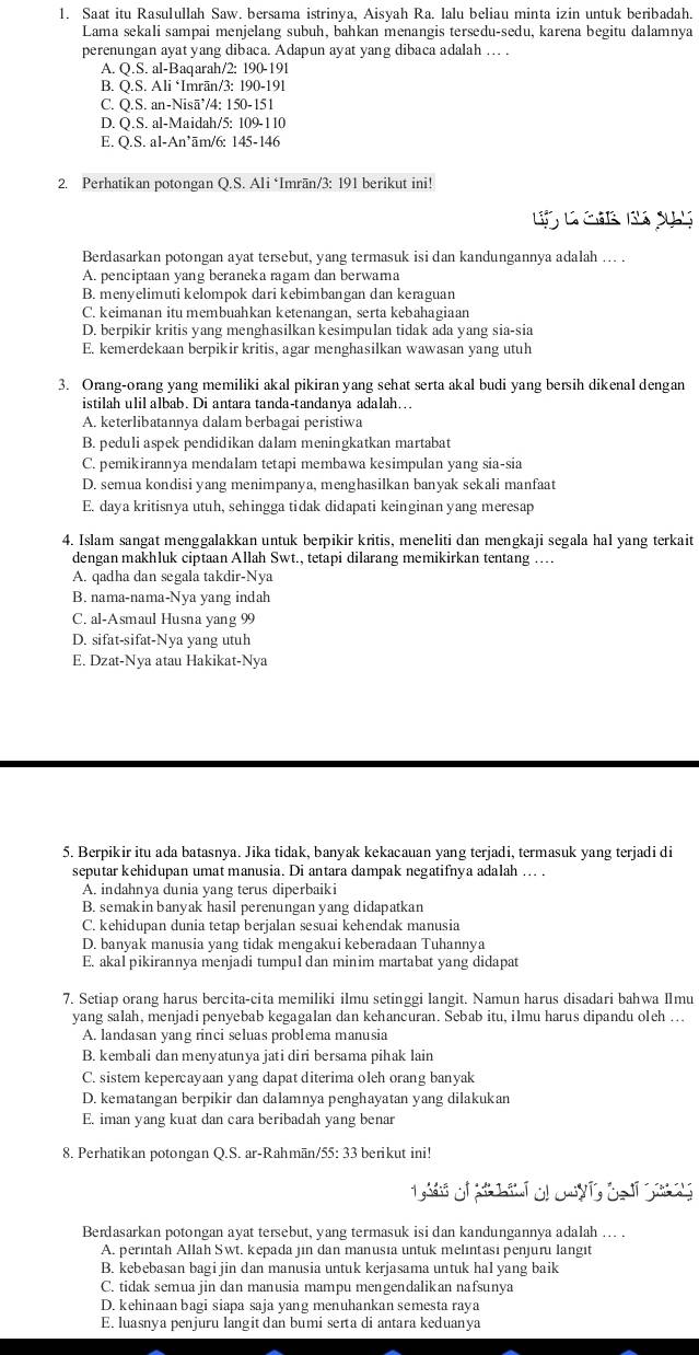 Saat itu Rasulullah Saw. bersama istrinya, Aisyah Ra. lalu beliau minta izin untuk beribadah.
Lama sekali sampai menjelang subuh, bahkan menangis tersedu-sedu, karena begitu dalamnya
perenungan ayat yang dibaca. Adapun ayat yang dibaca adalah … .
A. Q.S. al-Baqarah/2: 190-191
B. Q.S. Ali ‘Imrān/3: 190-191
C. Q.S. an-Nisā’/4: 150-151
D. Q.S. al-Maidah/5: 109-110
E. Q.S. al-An’ām/6: 145-146
2. Perhatikan potongan Q.S. Ali ‘Imrān/3: 191 berikut ini!
L l cá B s
Berdasarkan potongan ayat tersebut, yang termasuk isi dan kandungannya adalah ... .
A. penciptaan yang beraneka ragam dan berwama
B. menyelimuti kelompok dari kebimbangan dan keraguan
C. keimanan itu membuahkan ketenangan, serta kebahagiaan
D. berpikir kritis yang menghasilkan kesimpulan tidak ada yang sia-sia
E. kemerdekaan berpikir kritis, agar menghasilkan wawasan yang utuh
3. Orang-orang yang memiliki akal pikiran yang sehat serta akal budi yang bersih dikenal dengan
istilah ulil albab. Di antara tanda-tandanya adalah…..
A. keterlibatannya dalam berbagai peristiwa
B. peduli aspek pendidikan dalam meningkatkan martabat
C. pemikirannya mendalam tetapi membawa kesimpulan yang sia-sia
D. semua kondisi yang menimpanya, menghasilkan banyak sekali manfaat
E. daya kritisnya utuh, sehingga tidak didapati keinginan yang meresap
4. Islam sangat menggalakkan untuk berpikir kritis, meneliti dan mengkaji segala hal yang terkait
dengan makhluk ciptaan Allah Swt., tetapi dilarang memikirkan tentang …..
A. qadha dan segala takdir-Nya
B. nama-nama-Nya yang indah
C. al-Asmaul Husna yang 99
D. sifat-sifat-Nya yang utuh
E. Dzat-Nya atau Hakikat-Nya
5. Berpikir itu ada batasnya. Jika tidak, banyak kekacauan yang terjadi, termasuk yang terjadi di
seputar kehidupan umat manusia. Di antara dampak negatifnya adalah ... .
A. indahnya dunia yang terus diperbaiki
B. semakin banyak hasil perenungan yang didapatkan
C. kehidupan dunia tetap berjalan sesuai kehendak manusia
D. banyak manusia yang tidak mengakui keberadaan Tuhannya
E. akal pikirannya menjadi tumpul dan minim martabat yang didapat
7. Setiap orang harus bercita-cita memiliki ilmu setinggi langit. Namun harus disadari bahwa Ⅱmu
yang salah, menjadi penyebab kegagalan dan kehancuran. Sebab itu, ilmu harus dipandu oleh ...
A. landasan yang rinci seluas problema manusia
B. kembali dan menyatunya jati diri bersama pihak lain
C. sistem kepercayaan yang dapat diterima oleh orang banyak
D. kematangan berpikir dan dalamnya penghayatan yang dilakukan
E. iman yang kuat dan cara beribadah yang benar
8. Perhatikan potongan Q.S. ar-Rahmān/55: 33 berikut ini!
Berdasarkan potongan ayat tersebut, yang termasuk isi dan kandungannya adalah ... .
A. perintah Allah Swt. kepada jin dan manusia untuk melintasi penjuru langit
B. kebebasan bagi jin dan manusia untuk kerjasama untuk hal yang baik
C. tidak semua jin dan manusia mampu mengendalikan nafsunya
D. kehinaan bagi siapa saja yang menuhankan semesta raya
E. luasnya penjuru langit dan bumi serta di antara keduanya